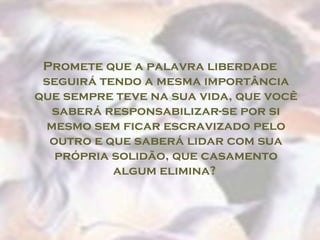 Promete que a palavra liberdade
 seguirá tendo a mesma importância
que sempre teve na sua vida, que você
   saberá responsabilizar-se por si
  mesmo sem ficar escravizado pelo
  outro e que saberá lidar com sua
   própria solidão, que casamento
           algum elimina?
 