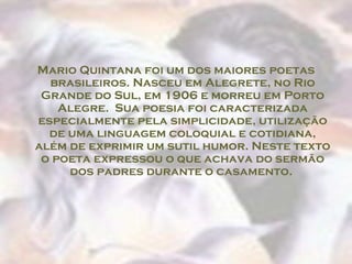 Mario Quintana foi um dos maiores poetas
  brasileiros. Nasceu em Alegrete, no Rio
 Grande do Sul, em 1906 e morreu em Porto
    Alegre.  Sua poesia foi caracterizada
especialmente pela simplicidade, utilização
  de uma linguagem coloquial e cotidiana,
além de exprimir um sutil humor. Neste texto
 o poeta expressou o que achava do sermão
     dos padres durante o casamento.
 