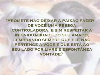 'Promete não deixar a paixão fazer
          de você uma pessoa
  controladora, e sim respeitar a
    individualidade do seu amado,
   lembrando sempre que ele não
    pertence a você e que está ao
  seu lado por livre e espontânea
               vontade?
 