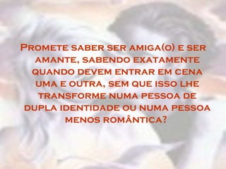 Promete saber ser amiga(o) e ser
   amante, sabendo exatamente
  quando devem entrar em cena
   uma e outra, sem que isso lhe
   transforme numa pessoa de
 dupla identidade ou numa pessoa
        menos romântica?
 