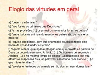 Elogio das virtudes em geral
a) "ouvem e não falam"
b) "vós fostes os primeiros que Deus criou"
c) "e nas provisões (...) os primeiros nomeados foram os peixes"
d) "entre todos os animais do mundo, os peixes são os mais e os
maiores"
e) "aquela obediência, com que chamados acudistes todos pela
honra de vosso Criador e Senhor"
f) "aquela ordem, quietação e atenção com que ouvistes a palavra de
Deus da boca do seu servo António. (...) Os homens perseguindo a
António (...) e no mesmo tempo os peixes (...) acudindo a sua voz,
atentos e suspensos às suas palavras, escutando com silêncio (...) o
que não entendiam."
g) "só eles entre todos os animais se não domam nem domesticam"
 