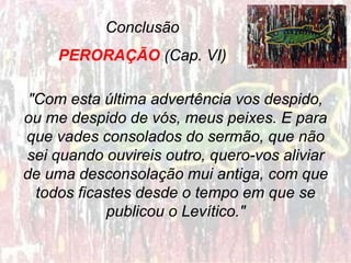 Conclusão
PERORAÇÃO (Cap. VI)
"Com esta última advertência vos despido,
ou me despido de vós, meus peixes. E para
que vades consolados do sermão, que não
sei quando ouvireis outro, quero-vos aliviar
de uma desconsolação mui antiga, com que
todos ficastes desde o tempo em que se
publicou o Levítico."
 
