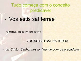 Tudo começa com o conceito
predicável
• “Vos estis sal terrae”
• VÓS SOIS O SAL DA TERRA
• diz Cristo, Senhor nosso, falando com os pregadores
S. Mateus, capítulo V, versículo 13
 