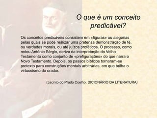O que é um conceito
predicável?
Os conceitos predicáveis consistem em «figuras» ou alegorias
pelas quais se pode realizar uma pretensa demonstração de fé,
ou verdades morais, ou até juízos proféticos. O processo, como
notou António Sérgio, deriva da interpretação do Velho
Testamento como conjunto de «prefigurações» do que narra o
Novo Testamento. Depois, os passos bíblicos tornaram-se
pretexto para construções mentais arbitrárias, em que brilha o
virtuosismo do orador.
(Jacinto do Prado Coelho, DICIONÁRIO DA LITERATURA)
 
