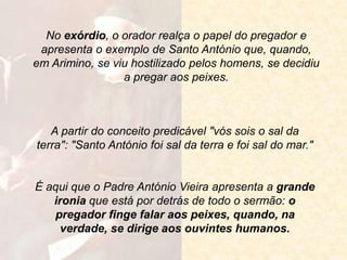 A partir do conceito predicável "vós sois o sal da
terra": "Santo António foi sal da terra e foi sal do mar."
No exórdio, o orador realça o papel do pregador e
apresenta o exemplo de Santo António que, quando,
em Arimino, se viu hostilizado pelos homens, se decidiu
a pregar aos peixes.
É aqui que o Padre António Vieira apresenta a grande
ironia que está por detrás de todo o sermão: o
pregador finge falar aos peixes, quando, na
verdade, se dirige aos ouvintes humanos.
 