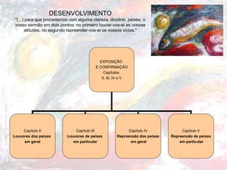 DESENVOLVIMENTO
"(...) para que procedamos com alguma clareza, dividirei, peixes, o
vosso sermão em dois pontos: no primeiro louvar-vos-ei as vossas
atitudes, no segundo repreender-vos-ei os vossos vícios."
EXPOSIÇÃO
E CONFIRMAÇÃO
Capítulos
II, III, IV e V
Capítulo II
Louvores dos peixes
em geral
Capítulo III
Louvores de peixes
em particular
Capítulo IV
Repreensão dos peixes
em geral
Capítulo V
Repreensão de peixes
em particular
 