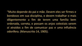 “Muito depende do pai e mãe. Devem eles ser firmes e
bondosos em sua disciplina, e devem trabalhar o mais
diligentemente a fim de terem uma família bem
ordenada, correta, e possam os anjos celestiais serem
aí atraídos a fim de comunicar paz e uma influência
odorífera. (Manuscrito 14, 1905).
 