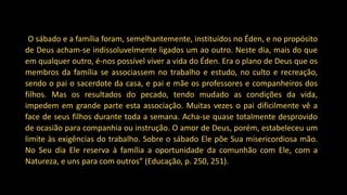 “O sábado e a família foram, semelhantemente, instituídos no Éden, e no propósito
de Deus acham-se indissoluvelmente ligados um ao outro. Neste dia, mais do que
em qualquer outro, é-nos possível viver a vida do Éden. Era o plano de Deus que os
membros da família se associassem no trabalho e estudo, no culto e recreação,
sendo o pai o sacerdote da casa, e pai e mãe os professores e companheiros dos
filhos. Mas os resultados do pecado, tendo mudado as condições da vida,
impedem em grande parte esta associação. Muitas vezes o pai dificilmente vê a
face de seus filhos durante toda a semana. Acha-se quase totalmente desprovido
de ocasião para companhia ou instrução. O amor de Deus, porém, estabeleceu um
limite às exigências do trabalho. Sobre o sábado Ele põe Sua misericordiosa mão.
No Seu dia Ele reserva à família a oportunidade da comunhão com Ele, com a
Natureza, e uns para com outros” (Educação, p. 250, 251).
 