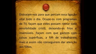 Distraiam-nos para que percam essa ligação
vital todo o dia. Ocupe-os com programas
de TV, façam que estes possam retirar toda
sensibilidade cristã, deixando-os frios e
insensíveis. Façam com que gastem com
coisas supérfluas, a fim de trabalharem
mais e assim não conseguirem dar atenção
aos filhos.
 
