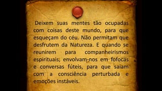 Deixem suas mentes tão ocupadas
com coisas deste mundo, para que
esqueçam do céu. Não permitam que
desfrutem da Natureza. E quando se
reunirem para companheirismos
espirituais, envolvam-nos em fofocas
e conversas fúteis, para que saiam
com a consciência perturbada e
emoções instáveis.
 
