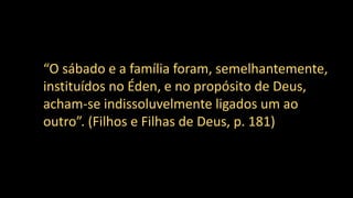 “O sábado e a família foram, semelhantemente,
instituídos no Éden, e no propósito de Deus,
acham-se indissoluvelmente ligados um ao
outro”. (Filhos e Filhas de Deus, p. 181)
 