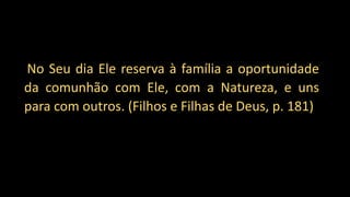 “No Seu dia Ele reserva à família a oportunidade
da comunhão com Ele, com a Natureza, e uns
para com outros. (Filhos e Filhas de Deus, p. 181)
 
