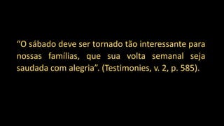 “O sábado deve ser tornado tão interessante para
nossas famílias, que sua volta semanal seja
saudada com alegria”. (Testimonies, v. 2, p. 585).
 