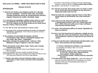 Reencontro em PENIEL – ONDE VEJO DEUS FACE A FACE Gênesis 32:22-32 INTRODUÇÃO 1- Jacó foi um homem que imaginou poder ter a benção, sem ter santidade – Tinha fé, fazia culto, mas trazia consigo problemas sérios de comportamento (mentira, engano, fraqueza de caráter, inimizade, fuga). >>>> Jacó tinha sua qualidades e defeitos, assim como eu e você. Jacó era trabalhador (Gn 31:40), afetuoso (Gn 29:18), astuto (Gn  25:31-33), religioso (Gn 28:10,20), porém era um crente carnal.  Devolvia o dízimo e dava suas ofertas. >>>> Era  filho de crente, fazia promessas e cultuava a Deus.  >>>>  No entanto, tinha  tremendos problemas de caráter, era enganador, oportunista e  ganancioso.  Tinha a idéia de var ganhar com Deus, comprar a Benção! 2- Sua história era permeada de trapaça, mentira, humilhação e fuga: Nasceu disputando espaço com seu irmão. Seu nome: “enganador”. Querendo a benção de qualquer jeito, colocou a mãe,  (Rebeca) no fogo e enganou o seu pai, Isaque. Diante do pecado contra Esaú, fugiu. Achou que o tempo resolveria as coisas. Conhecemos a história de dois irmãos muito diferentes: Esaú e Jacó, filhos de Isaque.  Jacó havia enganado seu pai e recebido a bênção de Esaú.  O primogênito Esaú, irado, havia ameaçado seu irmão de morte, por isso Jacó fugiu para Padã-Arã, terra de sua mãe Rebeca. >>>  Quando Jacó estava indo para Padã-Arã chegou a um lugar onde passou a noite. Tomou uma pedra como travesseiro e deitou-se.  ...... Ao acordar, Jacó percebeu a presença de Deus naquele lugar, levantou um altar ao Senhor e  chamou aquele lugar de Betel .  Que significa: “casa de Deus” ou “porta do céu. Sua vida ficou amarrada. Quem planta colhe. Ao chegar a Labão seu tio, foram sete anos de trabalho em vão, por amor a Raquel para poder casar com ela... Depôs de muita luta, conseguiu algumas coisas na vida. Mas o pecado estava lá, atormentando. Seu nome continuava Jacó! Agora estava de volta. Ele já havia passado por Maanaim ( “Acampamento de Deus”), Gen. 32:3.  Nesse lugar tinha feito o último trato com Lobão, que na fuga o perseguia., mas precisava enfrentar Peniel!...  3- A crise: Jacó precisava definir as coisas. Apostatar de Deus ou amá-lo! –   Em meio a sua vida incoerente que confessava a religião de seus pais, mas não a vivia com veemência, Jacó foi levado a uma “crise existencial” decisiva no lugar que ele veio chamar de “Peniel”. 4- Para ter esse Encontro radicalmente transformador com Deus, Jacó precisou de duas atitudes: >> Tomar a decisão de enfrentar o seu passado:  A inimizade com Esaú.( Gen. 32: 4 a 8) >> Ficar só:  Jacó fez passar adiante si tudo o que lhe pertencia (Gen. 32: 23 e 24) – família, bens, relacionamentos, preocupações, dívidas, duplicatas... –  Peniel reivindica solidão, reflexão profunda, separação absoluta! 5- Um Encontro com Deus exige luta –  Jacó não estava ali para um encontro definitivo. Era necessário um duelo decisivo entre sua humanidade pecaminosa e a santidade de Deus. 