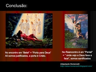 No Reencontro é em “Peniel” = “ onde vejo a Deus face a face”, somos santificados No encontro em “Betel” = “Porta para Deus”  Ali somos justificados, a porta é Cristo. Adaptação Homerzatt:  http://www.homerzatt.blogspot.com/ Conclusão: 