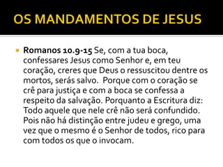  Romanos 10.9-15 Se, com a tua boca,
confessares Jesus como Senhor e, em teu
coração, creres que Deus o ressuscitou dentre os
mortos, serás salvo. Porque com o coração se
crê para justiça e com a boca se confessa a
respeito da salvação. Porquanto a Escritura diz:
Todo aquele que nele crê não será confundido.
Pois não há distinção entre judeu e grego, uma
vez que o mesmo é o Senhor de todos, rico para
com todos os que o invocam.
 