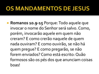  Romanos 10.9-15 Porque:Todo aquele que
invocar o nome do Senhor será salvo. Como,
porém, invocarão aquele em quem não
creram? E como crerão naquele de quem
nada ouviram? E como ouvirão, se não há
quem pregue? E como pregarão, se não
forem enviados? Como está escrito: Quão
formosos são os pés dos que anunciam coisas
boas!
 