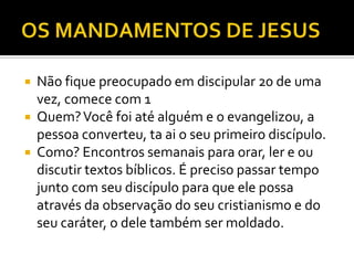  Não fique preocupado em discipular 20 de uma
vez, comece com 1
 Quem?Você foi até alguém e o evangelizou, a
pessoa converteu, ta ai o seu primeiro discípulo.
 Como? Encontros semanais para orar, ler e ou
discutir textos bíblicos. É preciso passar tempo
junto com seu discípulo para que ele possa
através da observação do seu cristianismo e do
seu caráter, o dele também ser moldado.
 