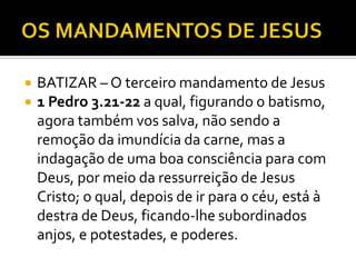  BATIZAR – O terceiro mandamento de Jesus
 1 Pedro 3.21-22 a qual, figurando o batismo,
agora também vos salva, não sendo a
remoção da imundícia da carne, mas a
indagação de uma boa consciência para com
Deus, por meio da ressurreição de Jesus
Cristo; o qual, depois de ir para o céu, está à
destra de Deus, ficando-lhe subordinados
anjos, e potestades, e poderes.
 