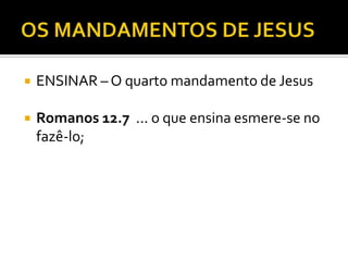  ENSINAR – O quarto mandamento de Jesus
 Romanos 12.7 ... o que ensina esmere-se no
fazê-lo;
 