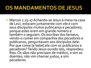  Marcos 2.15-17 Achando-se Jesus à mesa na casa
de Levi, estavam juntamente com ele e com
seus discípulos muitos publicanos e pecadores;
porque estes eram em grande número e
também o seguiam. Os escribas dos fariseus,
vendo-o comer em companhia dos pecadores e
publicanos, perguntavam aos discípulos dele:
Por que come [e bebe] ele com os publicanos e
pecadores?Tendo Jesus ouvido isto, respondeu-
lhes: Os sãos não precisam de médico, e sim os
doentes; não vim chamar justos, e sim
pecadores.
 