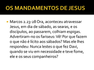  Marcos 2.23-28 Ora, aconteceu atravessar
Jesus, em dia de sábado, as searas, e os
discípulos, ao passarem, colhiam espigas.
Advertiram-no os fariseus:Vê! Por que fazem
o que não é lícito aos sábados? Mas ele lhes
respondeu: Nunca lestes o que fez Davi,
quando se viu em necessidade e teve fome,
ele e os seus companheiros?
 