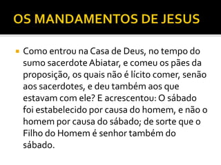  Como entrou na Casa de Deus, no tempo do
sumo sacerdoteAbiatar, e comeu os pães da
proposição, os quais não é lícito comer, senão
aos sacerdotes, e deu também aos que
estavam com ele? E acrescentou: O sábado
foi estabelecido por causa do homem, e não o
homem por causa do sábado; de sorte que o
Filho do Homem é senhor também do
sábado.
 