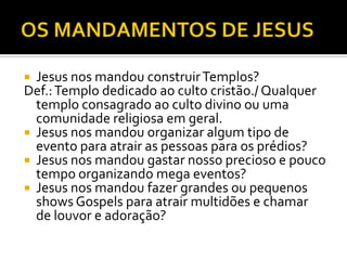  Jesus nos mandou construirTemplos?
Def.:Templo dedicado ao culto cristão./ Qualquer
templo consagrado ao culto divino ou uma
comunidade religiosa em geral.
 Jesus nos mandou organizar algum tipo de
evento para atrair as pessoas para os prédios?
 Jesus nos mandou gastar nosso precioso e pouco
tempo organizando mega eventos?
 Jesus nos mandou fazer grandes ou pequenos
shows Gospels para atrair multidões e chamar
de louvor e adoração?
 