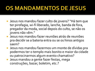  Jesus nos mandou fazer culto de jovens? “Há tem que
ter pirofagia, wi-fi liberado, lanche, banda de fora,
pregador da moda, social depois do culto, se não os
jovens não vêm.”
 Jesus nos mandou fazer reuniões atrás de reuniões
pra decidir se a bateria entra ou se os hinos antigos
saem?
 Jesus nos mandou fazermos um monte de dívidas pra
podermos ter o templo mais bonito e maior da cidade
ou patrocinarmos algum evento chamativo?
 Jesus mandou a gente fazer festas, mega
construções, bazar, boletim, etc.?
 