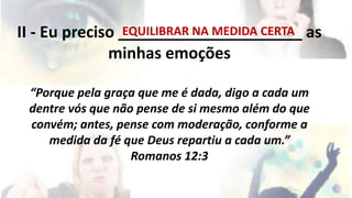 II - Eu preciso _____________________ EQUILIBRAR NA MEDIDA CERTA 
as 
minhas emoções 
“Porque pela graça que me é dada, digo a cada um 
dentre vós que não pense de si mesmo além do que 
convém; antes, pense com moderação, conforme a 
medida da fé que Deus repartiu a cada um.” 
Romanos 12:3 
 