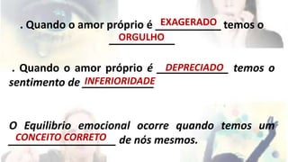 EXAGERADO 
. Quando o amor próprio é ___________ temos o 
ORGULHO 
___________ 
. Quando o amor próprio é ____________ DEPRECIADO 
temos o 
sentimento de ____________ 
INFERIORIDADE 
O Equilibrio emocional ocorre quando temos um 
__________________ CONCEITO CORRETO 
de nós mesmos. 
 