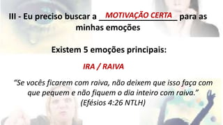 MOTIVAÇÃO CERTA 
III - Eu preciso buscar a _________________ para as 
minhas emoções 
Existem 5 emoções principais: 
IRA / RAIVA 
“Se vocês ficarem com raiva, não deixem que isso faça com 
que pequem e não fiquem o dia inteiro com raiva.” 
(Efésios 4:26 NTLH) 
 