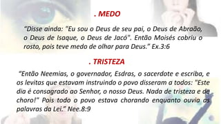 . MEDO 
“Disse ainda: "Eu sou o Deus de seu pai, o Deus de Abraão, 
o Deus de Isaque, o Deus de Jacó". Então Moisés cobriu o 
rosto, pois teve medo de olhar para Deus.” Ex.3:6 
. TRISTEZA 
“Então Neemias, o governador, Esdras, o sacerdote e escriba, e 
os levitas que estavam instruindo o povo disseram a todos: "Este 
dia é consagrado ao Senhor, o nosso Deus. Nada de tristeza e de 
choro!" Pois todo o povo estava chorando enquanto ouvia as 
palavras da Lei.” Nee.8:9 
 
