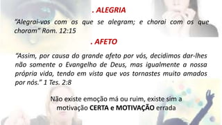 . ALEGRIA 
”Alegrai-vos com os que se alegram; e chorai com os que 
choram” Rom. 12:15 
. AFETO 
“Assim, por causa do grande afeto por vós, decidimos dar-lhes 
não somente o Evangelho de Deus, mas igualmente a nossa 
própria vida, tendo em vista que vos tornastes muito amados 
por nós.” 1 Tes. 2:8 
Não existe emoção má ou ruim, existe sim a 
motivação CERTA e MOTIVAÇÃO errada 
 