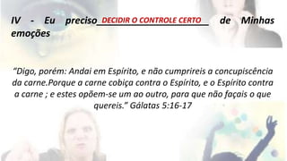 IV - Eu preciso_D_E_C_ID_I_R_O_C_O_N_T_R_O_L_E_C_ER_T_O__ de Minhas 
emoções 
“Digo, porém: Andai em Espírito, e não cumprireis a concupiscência 
da carne.Porque a carne cobiça contra o Espírito, e o Espírito contra 
a carne ; e estes opõem-se um ao outro, para que não façais o que 
quereis.” Gálatas 5:16-17 
 