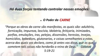 Há duas forças tentando controlar nossas emoções: 
. O Poder da 
“Porque as obras da carne são manifestas, as quais são: adultério, 
fornicação, impureza, lascívia, Idolatria, feitiçaria, inimizades, 
porfias, emulações, iras, pelejas, dissensões, heresias, Invejas, 
homicídios, bebedices, glutonarias, e coisas semelhantes a estas, 
acerca das quais vos declaro, como já antes vos disse, que os que 
cometem tais coisas não herdarão o reino de Deus.” Gálatas 
5:19-21 
CARNE 
 