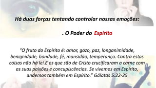 Há duas forças tentando controlar nossas emoções: 
. O Poder do 
Espírito 
“O fruto do Espírito é: amor, gozo, paz, longanimidade, 
benignidade, bondade, fé, mansidão, temperança. Contra estas 
coisas não há lei.E os que são de Cristo crucificaram a carne com 
as suas paixões e concupiscências. Se vivemos em Espírito, 
andemos também em Espírito.” Gálatas 5:22-25 
 