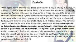 Conclusão: 
“Mas agora deixai também vós todas estas coisas: a ira, a cólera, a malícia, a 
calúnia, a palavra torpe da vossa boca; não mintais uns aos outros, tendo-vos 
despido do homem velho com os seus feitos, e tendo-vos revestido do homem 
novo que se renova para o pleno conhecimento segundo a imagem daquele que o 
criou. Aqui não pode haver grego nem judeu, circuncisão nem incircuncisão, 
bárbaro, cita, escravo, livre, mas Cristo é tudo e em todas as coisas. Vós, portanto 
, como escolhidos de Deus, santos e amados, revesti-vos de coração compassivo, 
de benignidade, humildade, mansidão, longanimidade, suportando-vos uns aos 
outros e perdoando-vos mutuamente, se alguém tiver queixa contra outro. 
Assim como ainda o Senhor vos perdoou a vós, assim o fazei também vós; e sobre 
tudo isto revesti-vos do amor que é o vínculo da perfeição. Reine em vossos 
corações a paz de Cristo, à qual também fostes chamados em um só corpo: e sede 
agradecidos.” Colossenses 3:8-15 
 