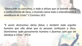 “Destruindo os conselhos, e toda a altivez que se levanta contra 
o conhecimento de Deus, e levando cativo todo o entendimento à 
obediência de Cristo” 2 Coríntios 10:5 
“E assim destruímos ideias falsas e também todo orgulho 
humano que não deixa que as pessoas conheçam a Deus. 
Dominamos todo pensamento humano e fazemos com que ele 
obedeça a Cristo.” NTLH 
 