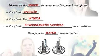 SENHOR 
Só Jesus sendo _________ de nossas emoções poderá nos oferecer: 
SALVAÇÃO 
. A Emoção da ___________ 
INTERIOR 
. A Emoção da Paz ___________ 
RELACIONAMENTOS SAUDÁVEIS 
. A Emoção de __________________________________ com o próximo 
SENHOR 
Ou seja, Jesus _________ nossas emoções ! 
