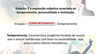 Emoção: É a expressão subjetiva associada ao 
temperamento, personalidade e motivação. 
COMPORTAMENTO 
Emoção + _________________= Temperamento 
Temperamento: Característica congênita herdada de nossos 
pais e avós e coordenada com base na nacionalidade, raça, 
sexo e outros fatores hereditários. 
 
