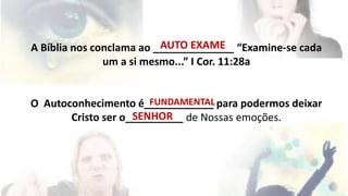 AUTO EXAME 
A Bíblia nos conclama ao ______________ “Examine-se cada 
um a si mesmo...” I Cor. 11:28a 
FUNDAMENTAL 
O Autoconhecimento é____________ para podermos deixar 
SENHOR 
Cristo ser o__________ de Nossas emoções. 
 