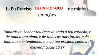 DEFINIR O FOCO 
I - Eu Preciso ______________ de minhas 
emoções 
“Amarás ao Senhor teu Deus de todo o teu coração, e 
de toda a tua alma, e de todas as tuas forças, e de 
todo o teu entendimento, e ao teu próximo como a ti 
mesmo.” Lucas 10:27 
 