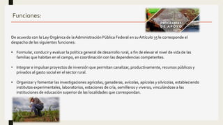 Funciones:
De acuerdo con la Ley Orgánica de la Administración Pública Federal en su Artículo 35 le corresponde el
despacho de las siguientes funciones:
• Formular, conducir y evaluar la política general de desarrollo rural, a fin de elevar el nivel de vida de las
familias que habitan en el campo, en coordinación con las dependencias competentes.
• Integrar e impulsar proyectos de inversión que permitan canalizar, productivamente, recursos públicos y
privados al gasto social en el sector rural.
• Organizar y fomentar las investigaciones agrícolas, ganaderas, avícolas, apícolas y silvícolas, estableciendo
institutos experimentales, laboratorios, estaciones de cría, semilleros y viveros, vinculándose a las
instituciones de educación superior de las localidades que correspondan.
 