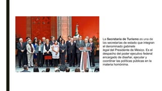 La Secretaría de Turismo es una de
las secretarías de estado que integran
el denominado gabinete
legal del Presidente de México. Es el
despacho del poder ejecutivo federal
encargado de diseñar, ejecutar y
coordinar las políticas públicas en la
materia homónima.
 