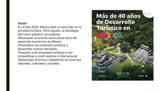 Visión
En el año 2030, México será un país líder en la
actividad turística. Para lograrlo, la estrategia
del nuevo gobierno se propone:
•Reconocer al turismo como pieza clave del
desarrollo económico de México.
•Diversificar los productos turísticos y
desarrollar nuevos mercados.
•Impulsar a las empresas turísticas a ser
competitivas a nivel nacional e internacional.
•Desarrollar el turismo respetando los entornos
naturales, culturales y sociales.
 