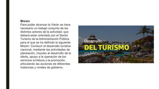 Misión
Para poder alcanzar la Visión se hace
necesario un trabajo conjunto de los
distintos actores de la actividad, que
deberá estar orientado por el Sector
Turismo de la Administración Pública
para el que se ha definido la siguiente
Misión: Conducir el desarrollo turístico
nacional, mediante las actividades de
planeación, impulso al desarrollo de la
oferta, apoyo a la operación de los
servicios turísticos y la promoción,
articulando las acciones de diferentes
instancias y niveles de gobierno.
 