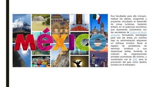 Sus facultades para ello incluyen,
realizar los planes, programas y
proyectos vinculados al desarrollo
de zonas turísticas, haciendo
énfasis en el potencial económico
que represente; coordinarse con
las secretarías de Cultura y Medio
ambiente formulando estrategias
para que las áreas y/o eventos
bajo su administración adquieran
un enfoque turístico; llevar el
registro de prestadores de
servicios turísticos y sus
respectivas tarifas; fomentar la
creación de organizaciones
privadas promotoras del turismo; y
coordinarse con la SRE para la
promoción del país como destino
turístico en el extranjero.
 