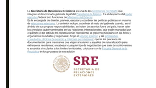 La Secretaría de Relaciones Exteriores es una de las secretarías de Estado que
integran el denominado gabinete legal del Presidente de México. Es el despacho del poder
ejecutivo federal con funciones de Ministerio del Exterior.
Es la encargada de diseñar, planear, ejecutar y coordinar las políticas públicas en materia
de relaciones exteriores. Lo anterior incluye, coordinar al resto del gabinete cuando, en el
ámbito de sus propias responsabilidades, se traten de asuntos fuera del país; hacer valer
los principios gubernamentales en las relaciones internacionales, que están marcados por
el párrafo X del artículo 89 constitucional; representar al gobierno mexicano en los foros y
organismos mundiales y regionales; dirigir el servicio exterior, y las embajadas,
consulados, oficinas de negocio y misiones permanentes; operar los procesos de
documentación para mexicanos que viajan al exterior y aquellos de naturalización para
extranjeros residentes; encabezar cualquier tipo de negociación que trate de controversias
o acuerdos vinculados a los límites territoriales; colaborar con la Físcalia General de la
República en los procesos de extradición
 