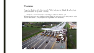 Funciones
Según Ley Orgánica de la Administración Pública Federal en su Artículo 42, la Secretaría
de Turismo tiene las siguientes funciones:
• Orientación e información turística, Centro Integral de Atención al Turista, CIAT.
•Asistencia mecánica en las principales carreteras del país, de radio comunicación de emergencia, auxilio
en caso de accidentes y auxilio a la población en general en casos de desastre.
 